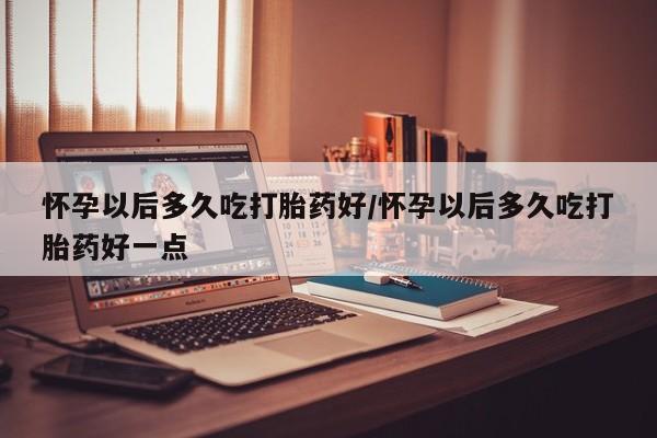 米非米索购买联系方式怀孕以后多久吃打胎药好/怀孕以后多久吃打胎药好一点
