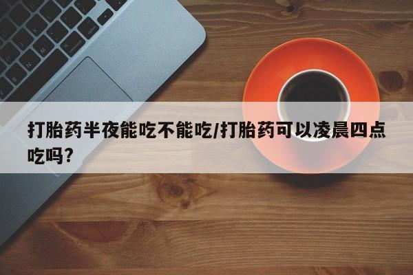 米非米索购买联系方式打胎药半夜能吃不能吃/打胎药可以凌晨四点吃吗?