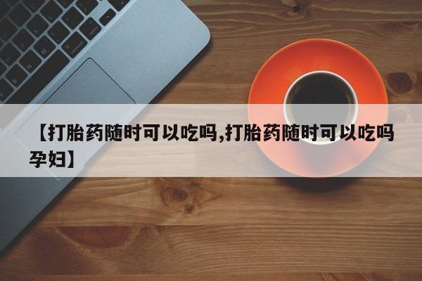 米非米索购买联系方式【打胎药随时可以吃吗,打胎药随时可以吃吗孕妇】