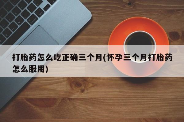 米非米索购买联系方式打胎药怎么吃正确三个月(怀孕三个月打胎药怎么服用)
