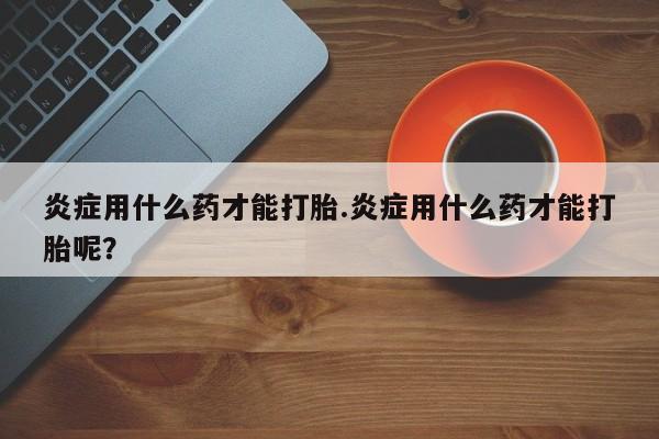 米非米索购买联系方式炎症用什么药才能打胎.炎症用什么药才能打胎呢？