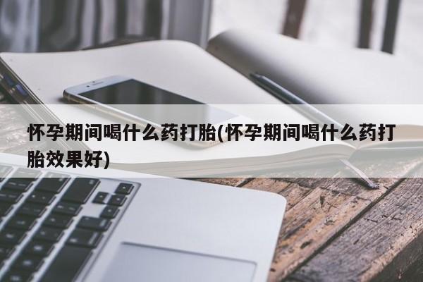 米非米索购买联系方式怀孕期间喝什么药打胎(怀孕期间喝什么药打胎效果好)