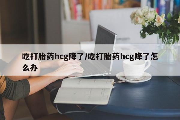 米非米索购买联系方式吃打胎药hcg降了/吃打胎药hcg降了怎么办