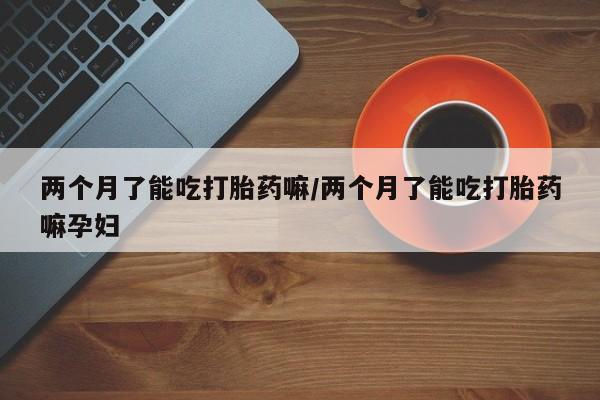 米非米索购买联系方式两个月了能吃打胎药嘛/两个月了能吃打胎药嘛孕妇