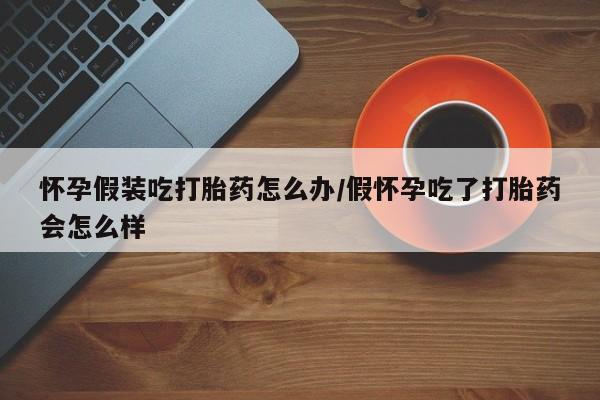 米非米索购买联系方式怀孕假装吃打胎药怎么办/假怀孕吃了打胎药会怎么样