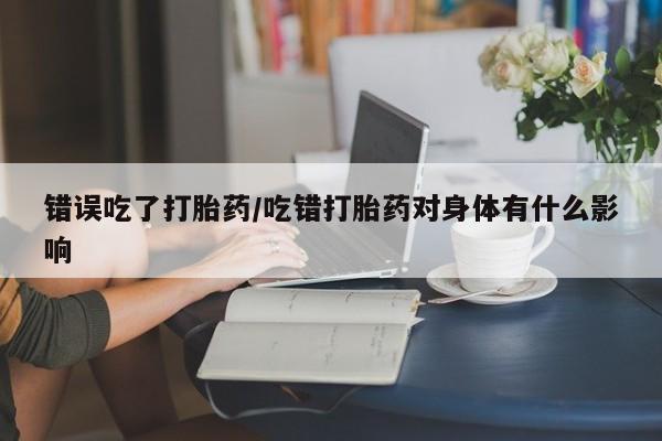 米非米索购买联系方式错误吃了打胎药/吃错打胎药对身体有什么影响