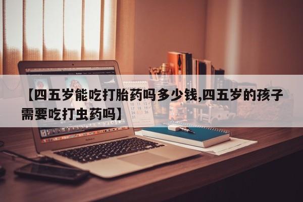 米非米索购买联系方式【四五岁能吃打胎药吗多少钱,四五岁的孩子需要吃打虫药吗】
