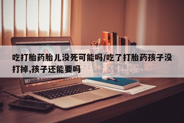 米非米索购买联系方式吃打胎药胎儿没死可能吗/吃了打胎药孩子没打掉,孩子还能要吗