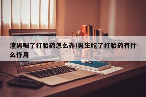 米非米索购买联系方式渣男喝了打胎药怎么办/男生吃了打胎药有什么作用