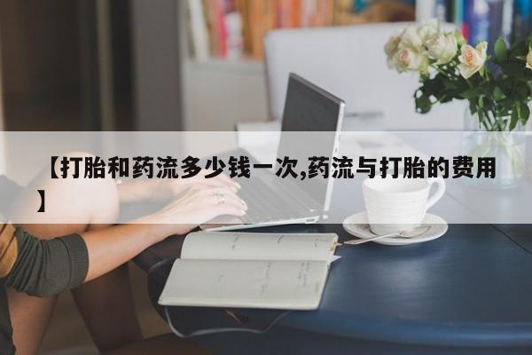 米非米索购买联系方式【打胎和药流多少钱一次,药流与打胎的费用】