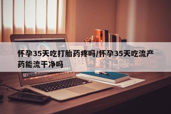 米非米索购买联系方式怀孕35天吃打胎药疼吗/怀孕35天吃流产药能流干净吗