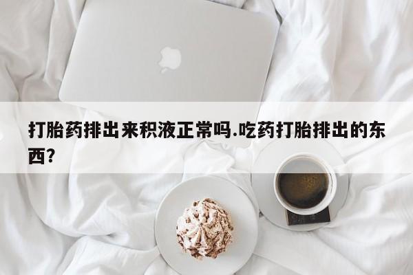 米非米索购买联系方式打胎药排出来积液正常吗.吃药打胎排出的东西？