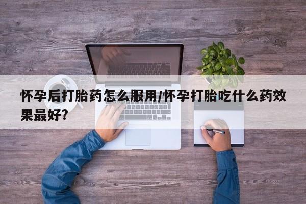 米非米索购买联系方式怀孕后打胎药怎么服用/怀孕打胎吃什么药效果最好?
