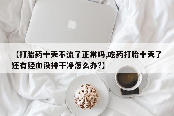 米非米索购买联系方式【打胎药十天不流了正常吗,吃药打胎十天了还有经血没排干净怎么办?】