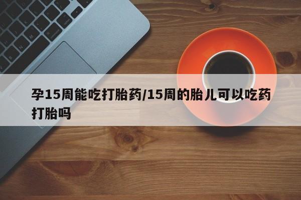 米非米索购买联系方式孕15周能吃打胎药/15周的胎儿可以吃药打胎吗