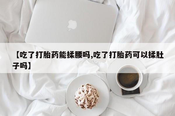 米非米索购买联系方式【吃了打胎药能揉腰吗,吃了打胎药可以揉肚子吗】
