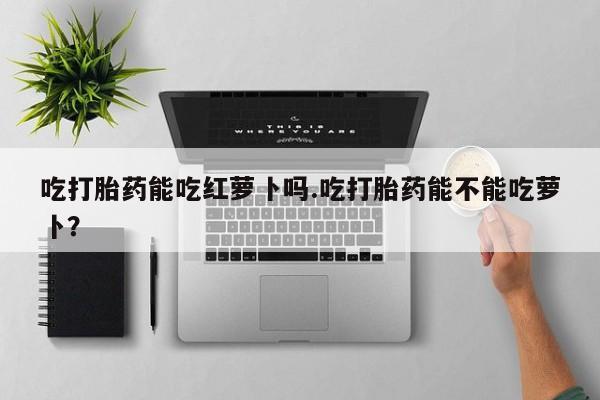 米非米索购买联系方式吃打胎药能吃红萝卜吗.吃打胎药能不能吃萝卜？