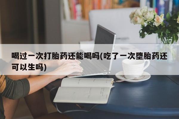 米非米索购买联系方式喝过一次打胎药还能喝吗(吃了一次堕胎药还可以生吗)