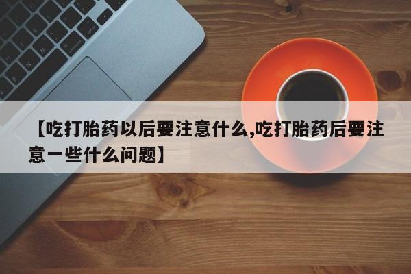 米非米索购买联系方式【吃打胎药以后要注意什么,吃打胎药后要注意一些什么问题】
