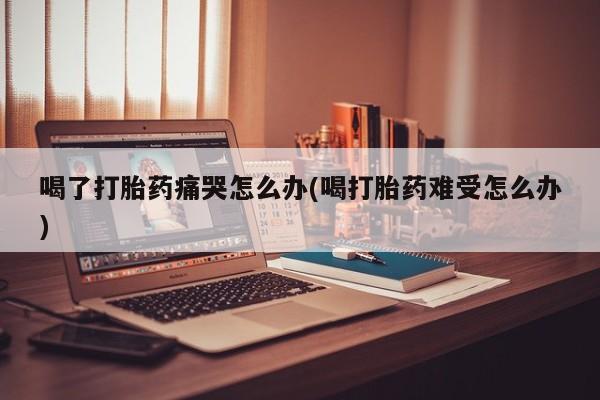 米非米索购买联系方式喝了打胎药痛哭怎么办(喝打胎药难受怎么办)