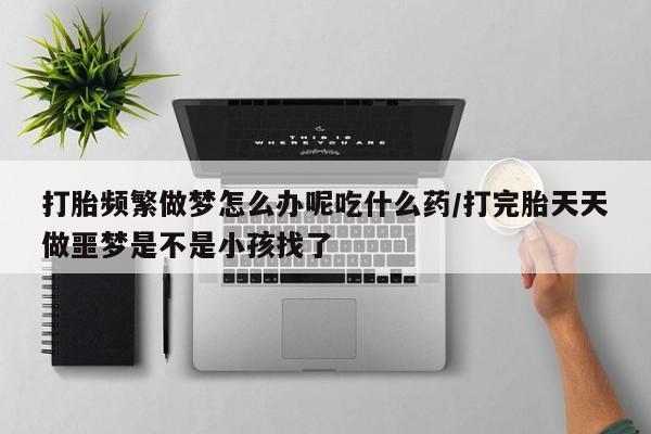 米非米索购买联系方式打胎频繁做梦怎么办呢吃什么药/打完胎天天做噩梦是不是小孩找了
