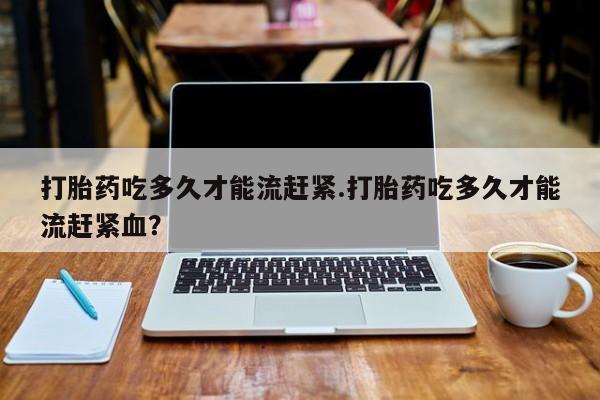米非米索购买联系方式打胎药吃多久才能流赶紧.打胎药吃多久才能流赶紧血？