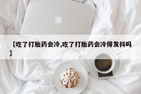 米非米索购买联系方式【吃了打胎药会冷,吃了打胎药会冷得发抖吗】