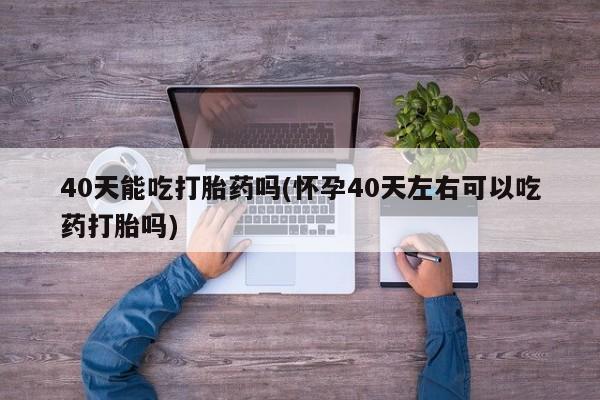 米非米索购买联系方式40天能吃打胎药吗(怀孕40天左右可以吃药打胎吗)