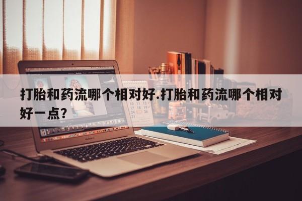 米非米索购买联系方式打胎和药流哪个相对好.打胎和药流哪个相对好一点？
