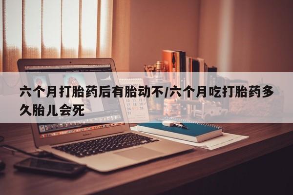 米非米索购买联系方式六个月打胎药后有胎动不/六个月吃打胎药多久胎儿会死