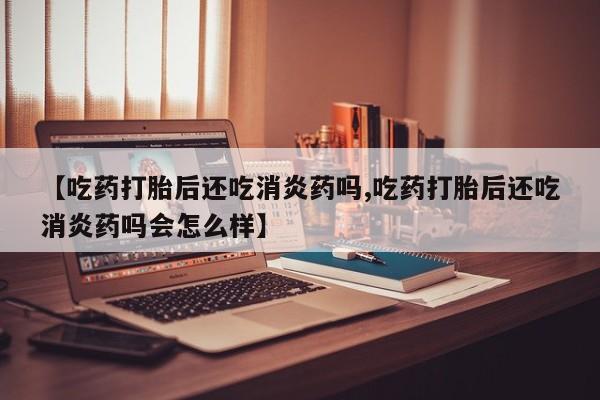 米非米索购买联系方式【吃药打胎后还吃消炎药吗,吃药打胎后还吃消炎药吗会怎么样】