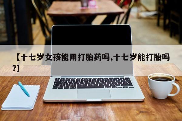 米非米索购买联系方式【十七岁女孩能用打胎药吗,十七岁能打胎吗?】