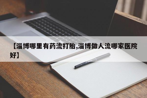 米非米索购买联系方式【淄博哪里有药流打胎,淄博做人流哪家医院好】