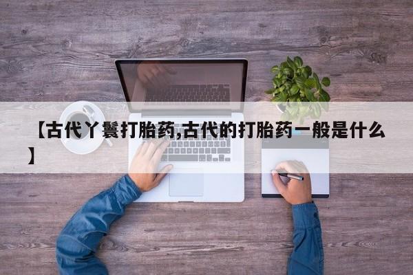 米非米索购买联系方式【古代丫鬟打胎药,古代的打胎药一般是什么】