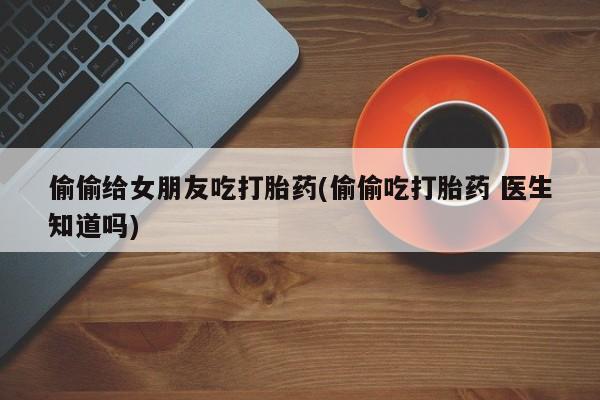 米非米索购买联系方式偷偷给女朋友吃打胎药(偷偷吃打胎药 医生知道吗)