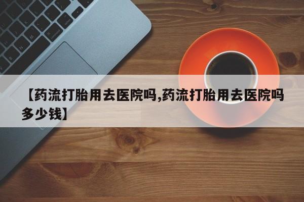 米非米索购买联系方式【药流打胎用去医院吗,药流打胎用去医院吗多少钱】