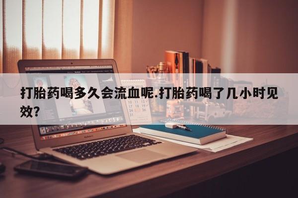 米非米索购买联系方式打胎药喝多久会流血呢.打胎药喝了几小时见效？