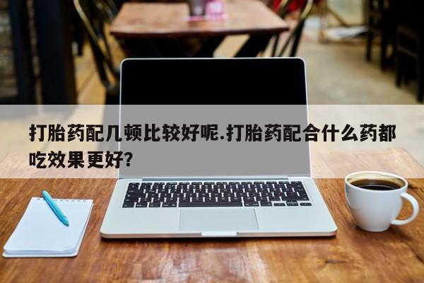 米非米索购买联系方式打胎药配几顿比较好呢.打胎药配合什么药都吃效果更好？