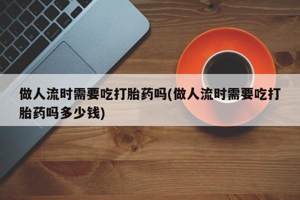 米非米索购买联系方式做人流时需要吃打胎药吗(做人流时需要吃打胎药吗多少钱)
