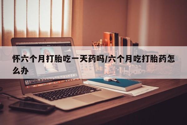 米非米索购买联系方式怀六个月打胎吃一天药吗/六个月吃打胎药怎么办