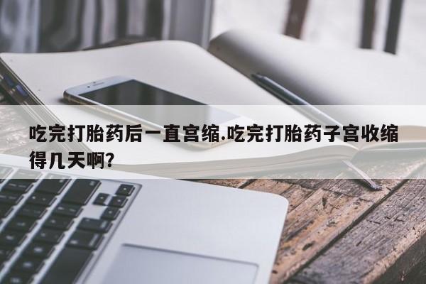米非米索购买联系方式吃完打胎药后一直宫缩.吃完打胎药子宫收缩得几天啊？